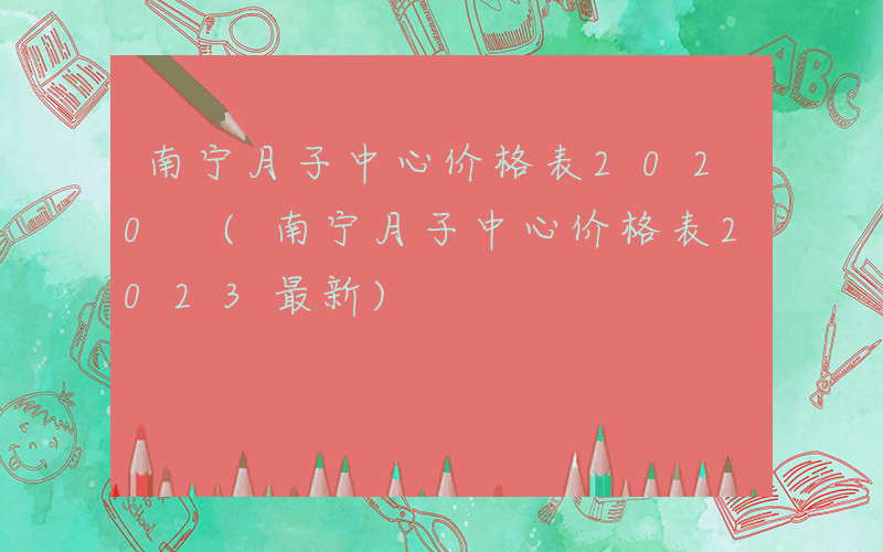 南宁月子中心价格表2020 (南宁月子中心价格表2023最新)